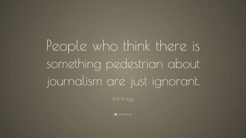 Rick Bragg Quote: “People who think there is something pedestrian about journalism are just ignorant.”