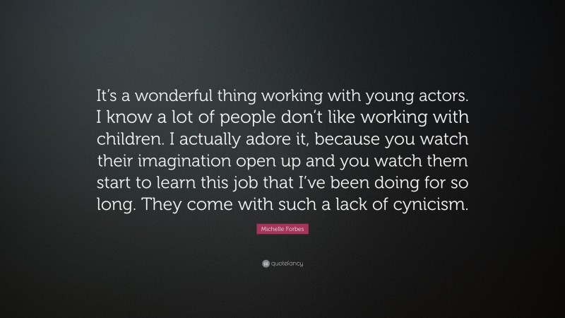 Michelle Forbes Quote: “It’s a wonderful thing working with young actors. I know a lot of people don’t like working with children. I actually adore it, because you watch their imagination open up and you watch them start to learn this job that I’ve been doing for so long. They come with such a lack of cynicism.”