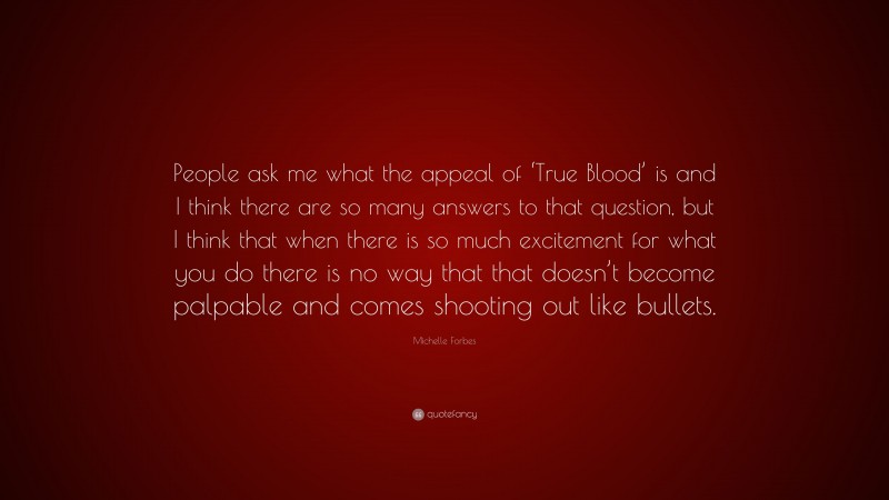 Michelle Forbes Quote: “People ask me what the appeal of ‘True Blood’ is and I think there are so many answers to that question, but I think that when there is so much excitement for what you do there is no way that that doesn’t become palpable and comes shooting out like bullets.”