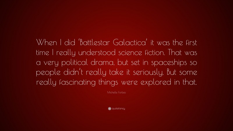 Michelle Forbes Quote: “When I did ‘Battlestar Galactica’ it was the first time I really understood science fiction. That was a very political drama, but set in spaceships so people didn’t really take it seriously. But some really fascinating things were explored in that.”