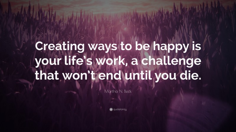 Martha N. Beck Quote: “Creating ways to be happy is your life’s work, a challenge that won’t end until you die.”