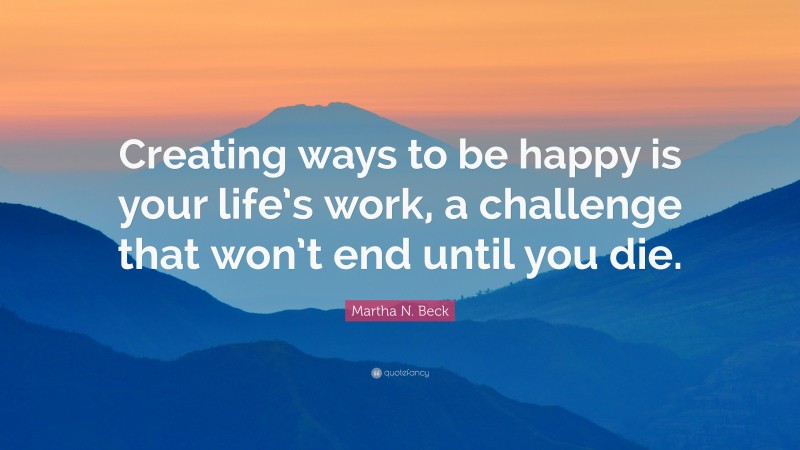 Martha N. Beck Quote: “Creating ways to be happy is your life’s work, a challenge that won’t end until you die.”