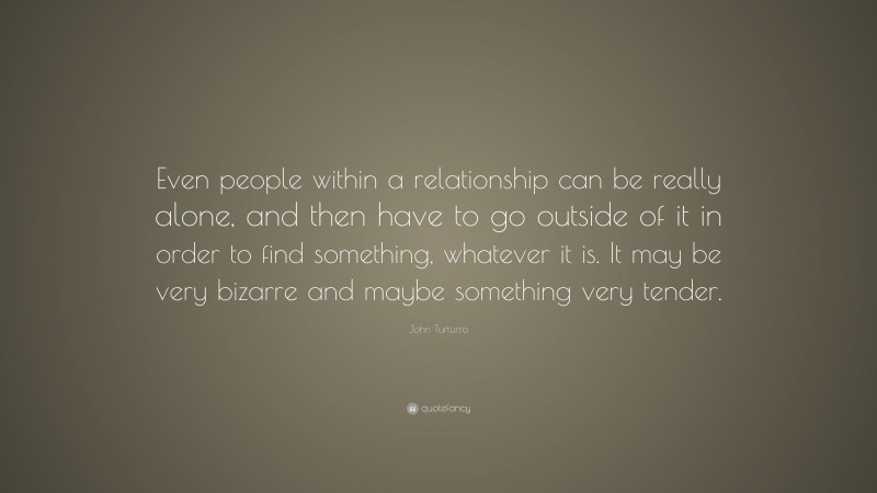 John Turturro Quote: “Even people within a relationship can be really alone, and then have to go outside of it in order to find something, whatever it is. It may be very bizarre and maybe something very tender.”