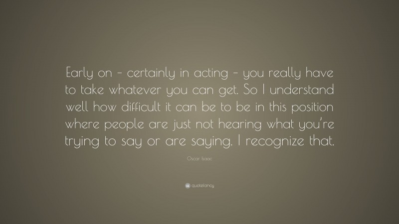 Oscar Isaac Quote: “Early on – certainly in acting – you really have to take whatever you can get. So I understand well how difficult it can be to be in this position where people are just not hearing what you’re trying to say or are saying. I recognize that.”