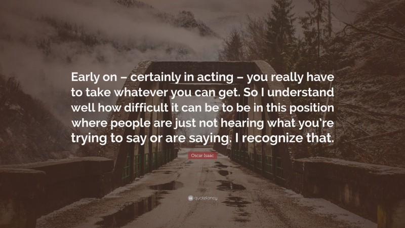 Oscar Isaac Quote: “Early on – certainly in acting – you really have to take whatever you can get. So I understand well how difficult it can be to be in this position where people are just not hearing what you’re trying to say or are saying. I recognize that.”