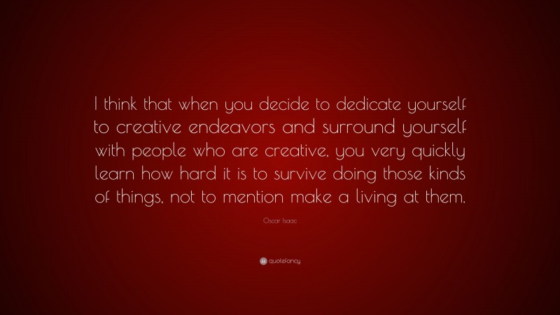 Oscar Isaac Quote: “I think that when you decide to dedicate yourself to creative endeavors and surround yourself with people who are creative, you very quickly learn how hard it is to survive doing those kinds of things, not to mention make a living at them.”