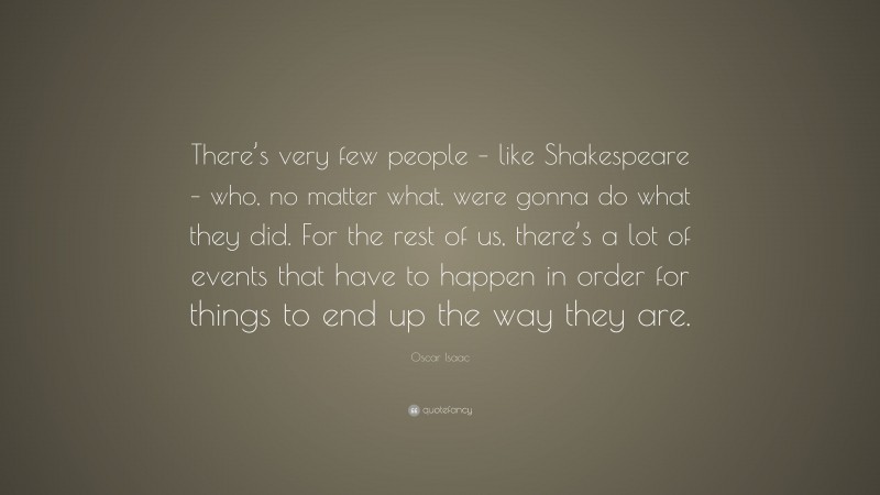 Oscar Isaac Quote: “There’s very few people – like Shakespeare – who, no matter what, were gonna do what they did. For the rest of us, there’s a lot of events that have to happen in order for things to end up the way they are.”