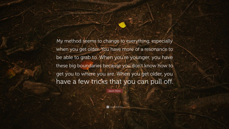 Jason Patric Quote: “My method seems to change to everything, especially when you get older. You have more of a resonance to be able to grab to. When you’re younger, you have these big boundaries because you don’t know how to get you to where you are. When you get older, you have a few tricks that you can pull off.”
