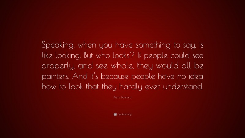 Pierre Bonnard Quote: “Speaking, when you have something to say, is like looking. But who looks? If people could see properly, and see whole, they would all be painters. And it’s because people have no idea how to look that they hardly ever understand.”