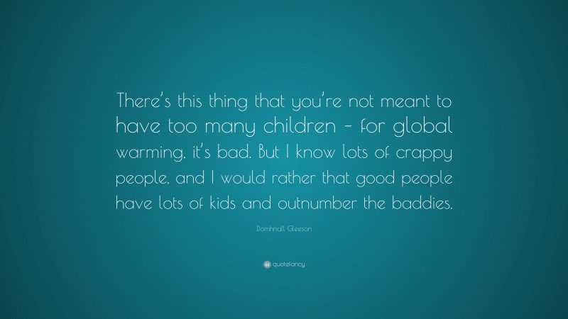 Domhnall Gleeson Quote: “There’s this thing that you’re not meant to have too many children – for global warming, it’s bad. But I know lots of crappy people, and I would rather that good people have lots of kids and outnumber the baddies.”