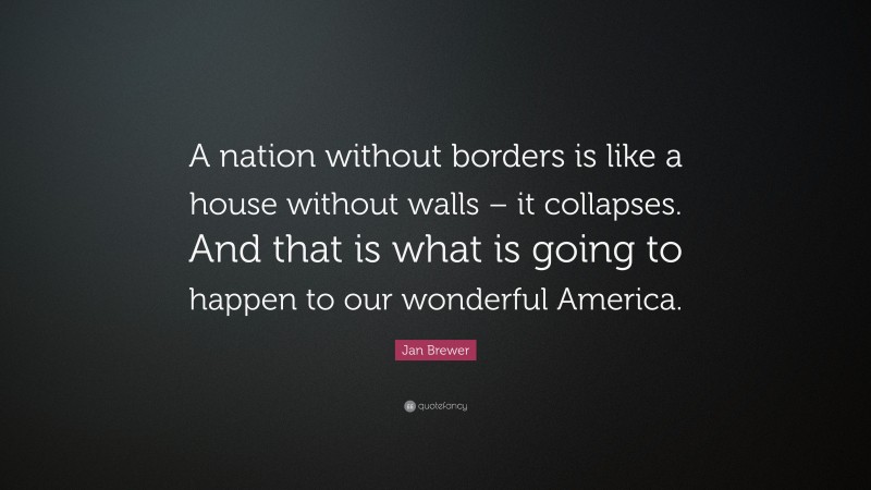 Jan Brewer Quote: “A nation without borders is like a house without walls – it collapses. And that is what is going to happen to our wonderful America.”