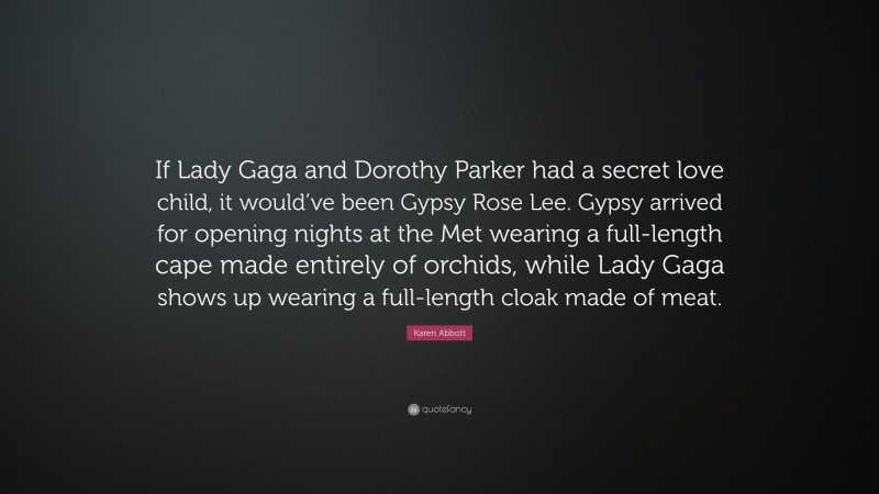 Karen Abbott Quote: “If Lady Gaga and Dorothy Parker had a secret love child, it would’ve been Gypsy Rose Lee. Gypsy arrived for opening nights at the Met wearing a full-length cape made entirely of orchids, while Lady Gaga shows up wearing a full-length cloak made of meat.”
