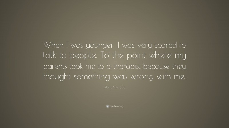 Harry Shum, Jr. Quote: “When I was younger, I was very scared to talk to people. To the point where my parents took me to a therapist because they thought something was wrong with me.”