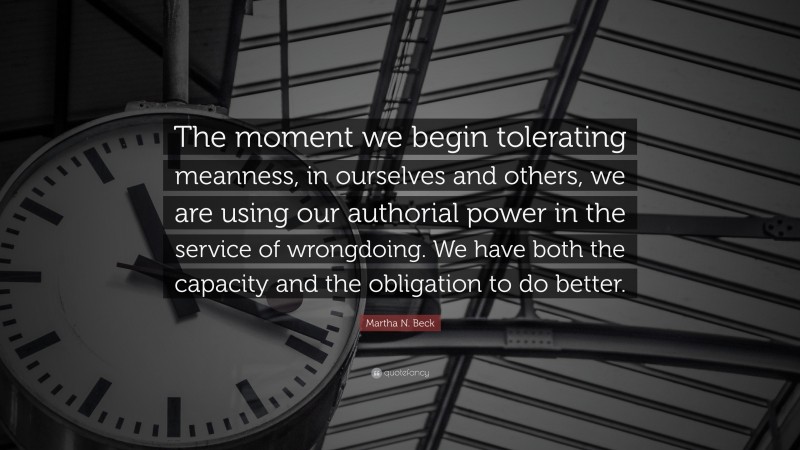Martha N. Beck Quote: “The moment we begin tolerating meanness, in ourselves and others, we are using our authorial power in the service of wrongdoing. We have both the capacity and the obligation to do better.”