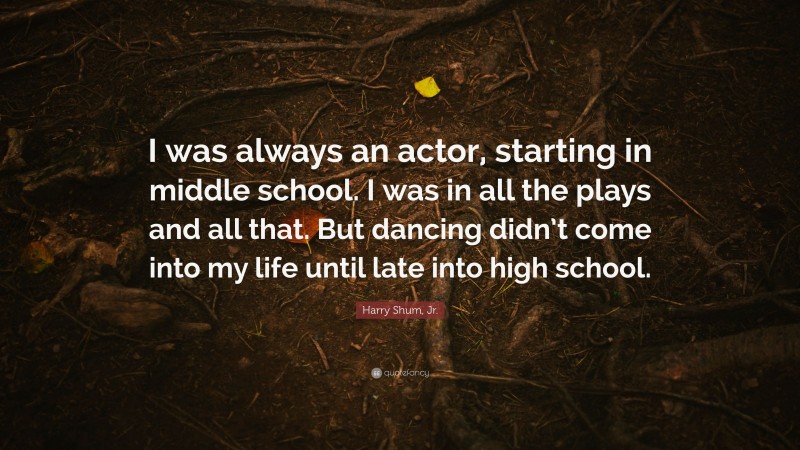 Harry Shum, Jr. Quote: “I was always an actor, starting in middle school. I was in all the plays and all that. But dancing didn’t come into my life until late into high school.”