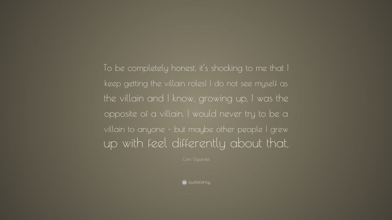 Cam Gigandet Quote: “To be completely honest, it’s shocking to me that I keep getting the villain roles! I do not see myself as the villain and I know, growing up, I was the opposite of a villain. I would never try to be a villain to anyone – but maybe other people I grew up with feel differently about that.”