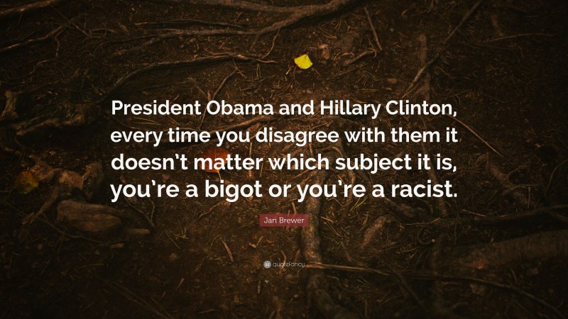 Jan Brewer Quote: “President Obama and Hillary Clinton, every time you disagree with them it doesn’t matter which subject it is, you’re a bigot or you’re a racist.”