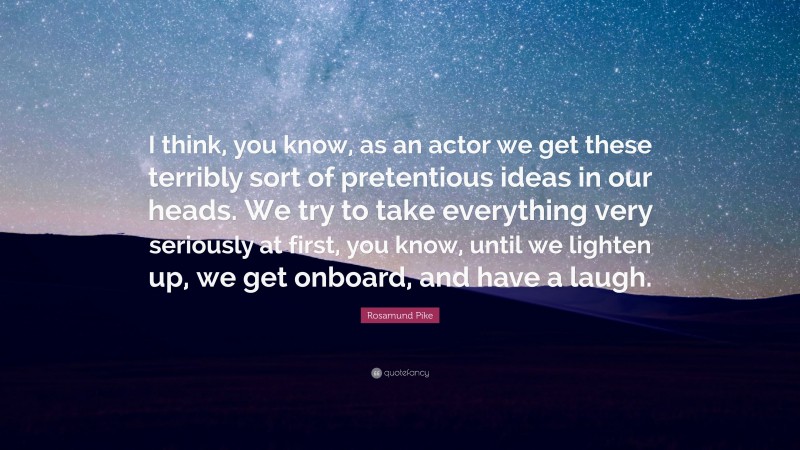 Rosamund Pike Quote: “I think, you know, as an actor we get these terribly sort of pretentious ideas in our heads. We try to take everything very seriously at first, you know, until we lighten up, we get onboard, and have a laugh.”