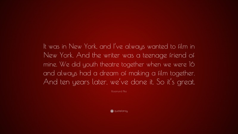 Rosamund Pike Quote: “It was in New York, and I’ve always wanted to film in New York. And the writer was a teenage friend of mine. We did youth theatre together when we were 16 and always had a dream of making a film together. And ten years later, we’ve done it. So it’s great.”