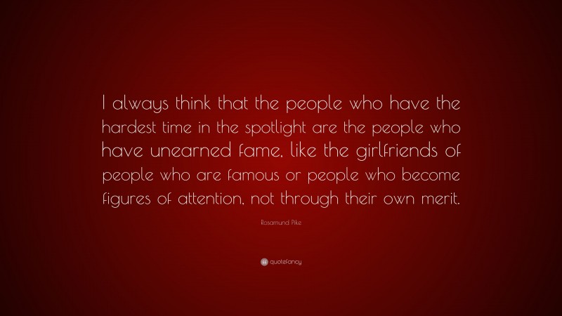 Rosamund Pike Quote: “I always think that the people who have the hardest time in the spotlight are the people who have unearned fame, like the girlfriends of people who are famous or people who become figures of attention, not through their own merit.”
