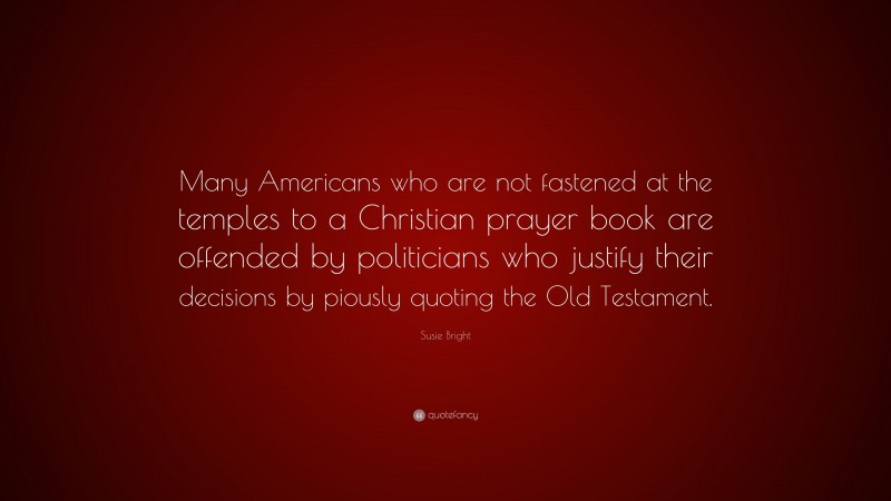 Susie Bright Quote: “Many Americans who are not fastened at the temples to a Christian prayer book are offended by politicians who justify their decisions by piously quoting the Old Testament.”