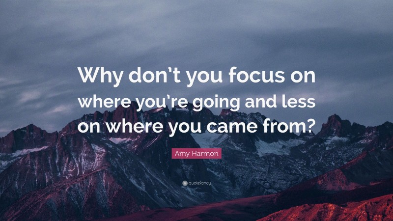 Amy Harmon Quote: “Why don’t you focus on where you’re going and less on where you came from?”