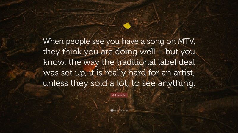 Jill Sobule Quote: “When people see you have a song on MTV, they think you are doing well – but you know, the way the traditional label deal was set up, it is really hard for an artist, unless they sold a lot, to see anything.”