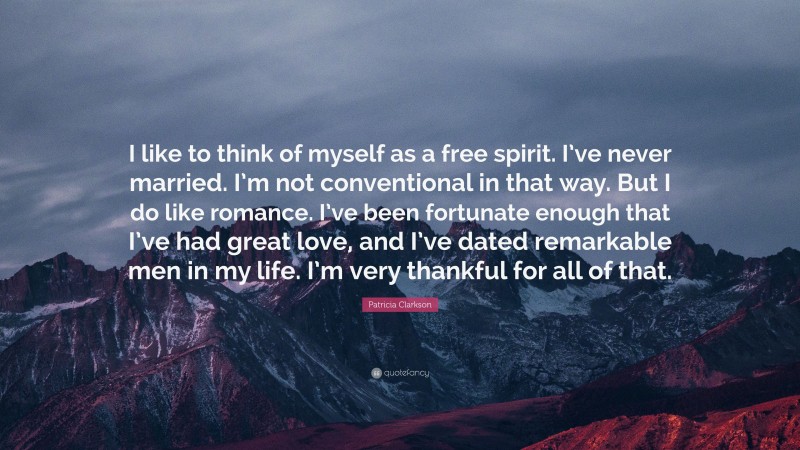 Patricia Clarkson Quote: “I like to think of myself as a free spirit. I’ve never married. I’m not conventional in that way. But I do like romance. I’ve been fortunate enough that I’ve had great love, and I’ve dated remarkable men in my life. I’m very thankful for all of that.”