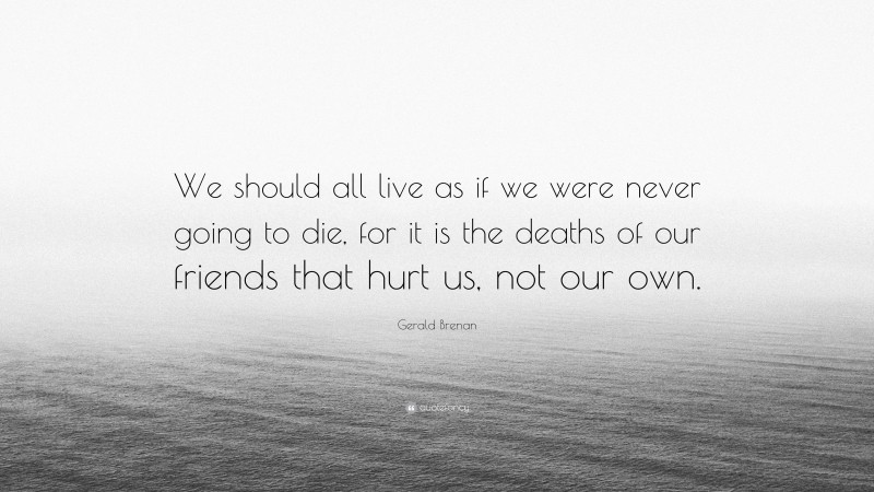 Gerald Brenan Quote: “We should all live as if we were never going to die, for it is the deaths of our friends that hurt us, not our own.”