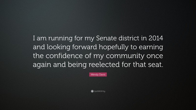 Wendy Davis Quote: “I am running for my Senate district in 2014 and looking forward hopefully to earning the confidence of my community once again and being reelected for that seat.”