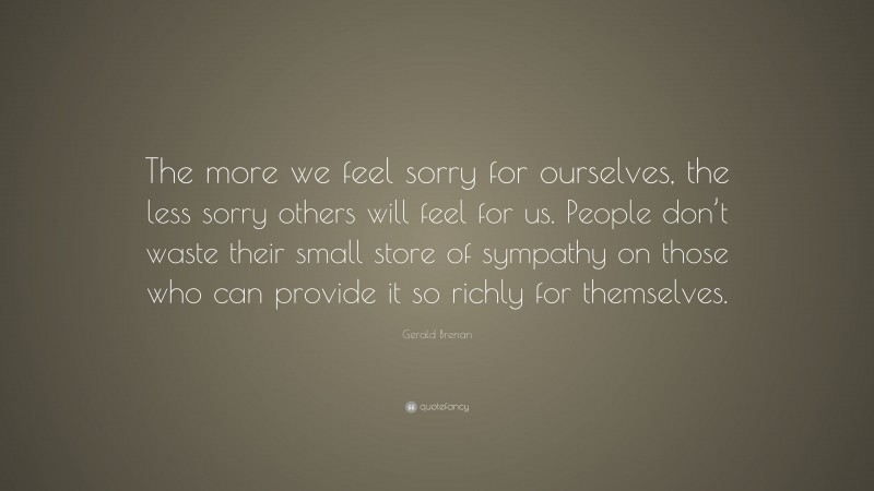 Gerald Brenan Quote: “The more we feel sorry for ourselves, the less sorry others will feel for us. People don’t waste their small store of sympathy on those who can provide it so richly for themselves.”