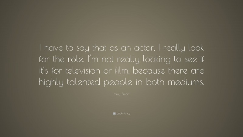 Amy Smart Quote: “I have to say that as an actor, I really look for the role. I’m not really looking to see if it’s for television or film, because there are highly talented people in both mediums.”