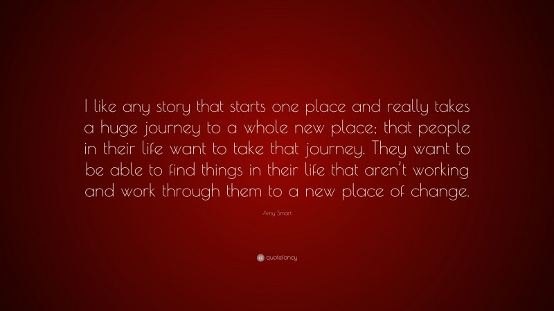 Amy Smart Quote: “I like any story that starts one place and really takes a huge journey to a whole new place; that people in their life want to take that journey. They want to be able to find things in their life that aren’t working and work through them to a new place of change.”