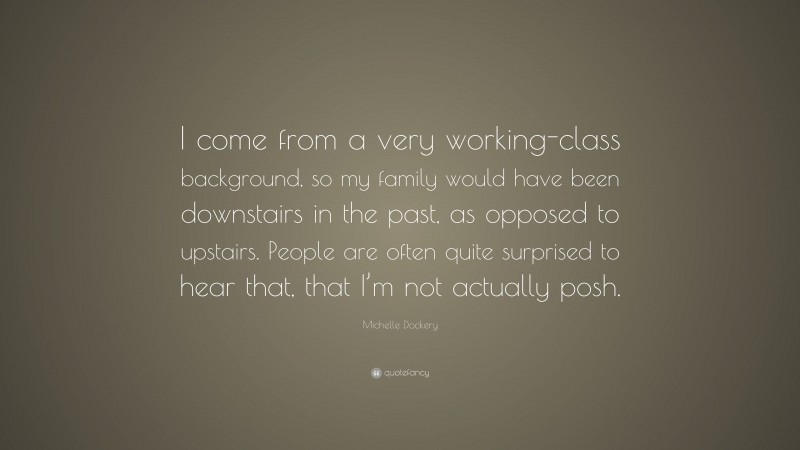 Michelle Dockery Quote: “I come from a very working-class background, so my family would have been downstairs in the past, as opposed to upstairs. People are often quite surprised to hear that, that I’m not actually posh.”