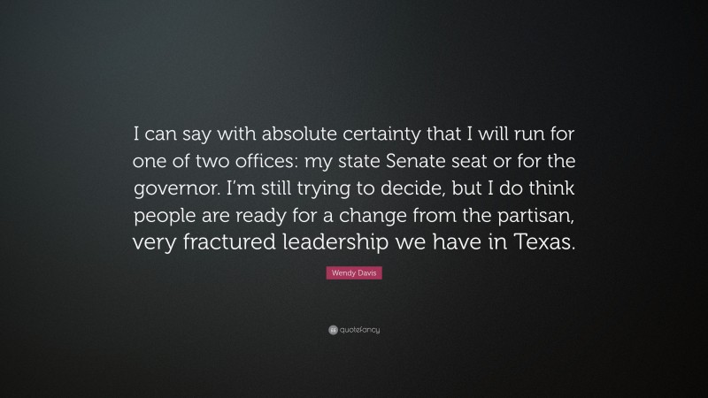 Wendy Davis Quote: “I can say with absolute certainty that I will run for one of two offices: my state Senate seat or for the governor. I’m still trying to decide, but I do think people are ready for a change from the partisan, very fractured leadership we have in Texas.”