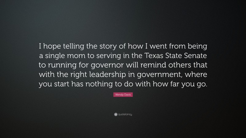 Wendy Davis Quote: “I hope telling the story of how I went from being a single mom to serving in the Texas State Senate to running for governor will remind others that with the right leadership in government, where you start has nothing to do with how far you go.”