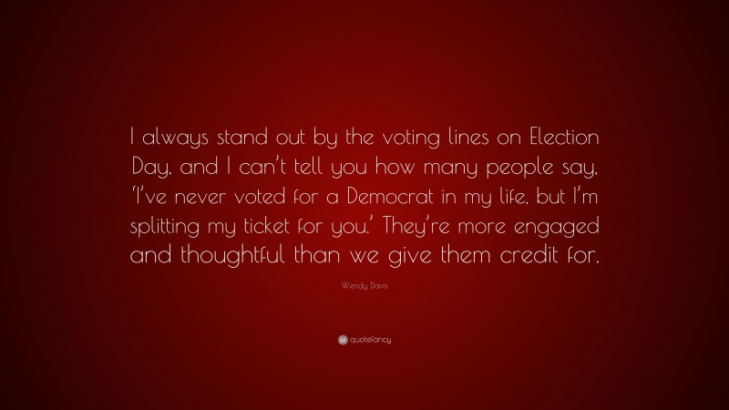 Wendy Davis Quote: “I always stand out by the voting lines on Election Day, and I can’t tell you how many people say, ‘I’ve never voted for a Democrat in my life, but I’m splitting my ticket for you.’ They’re more engaged and thoughtful than we give them credit for.”