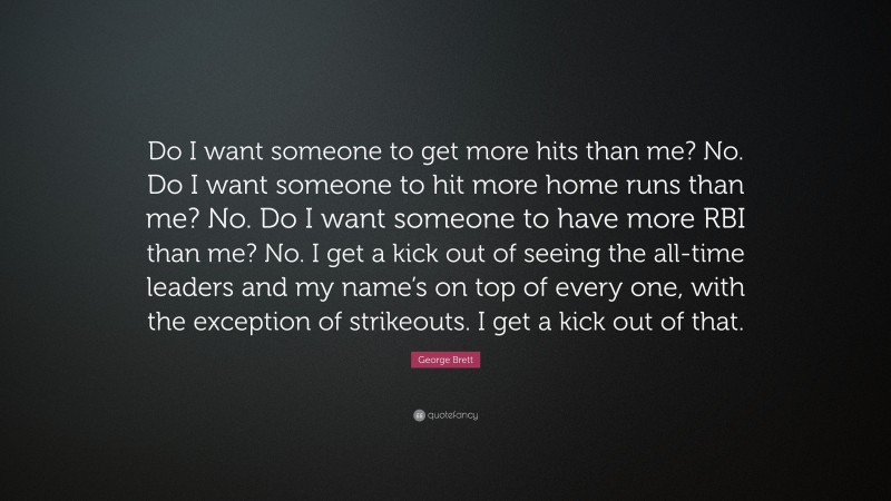 George Brett Quote: “Do I want someone to get more hits than me? No. Do I want someone to hit more home runs than me? No. Do I want someone to have more RBI than me? No. I get a kick out of seeing the all-time leaders and my name’s on top of every one, with the exception of strikeouts. I get a kick out of that.”