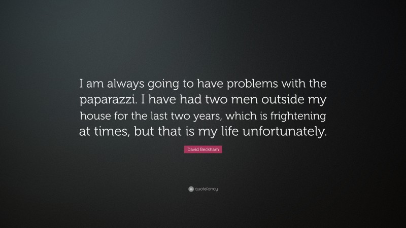 David Beckham Quote: “I am always going to have problems with the paparazzi. I have had two men outside my house for the last two years, which is frightening at times, but that is my life unfortunately.”