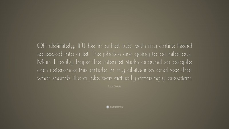 Jason Sudeikis Quote: “Oh definitely. It’ll be in a hot tub, with my entire head squeezed into a jet. The photos are going to be hilarious. Man, I really hope the internet sticks around so people can reference this article in my obituaries and see that what sounds like a joke was actually amazingly prescient.”