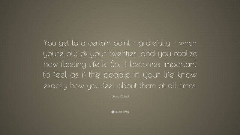 Johnny Galecki Quote: “You get to a certain point – gratefully – when youre out of your twenties, and you realize how fleeting life is. So, it becomes important to feel as if the people in your life know exactly how you feel about them at all times.”