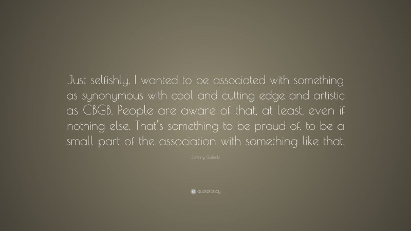 Johnny Galecki Quote: “Just selfishly, I wanted to be associated with something as synonymous with cool and cutting edge and artistic as CBGB. People are aware of that, at least, even if nothing else. That’s something to be proud of, to be a small part of the association with something like that.”