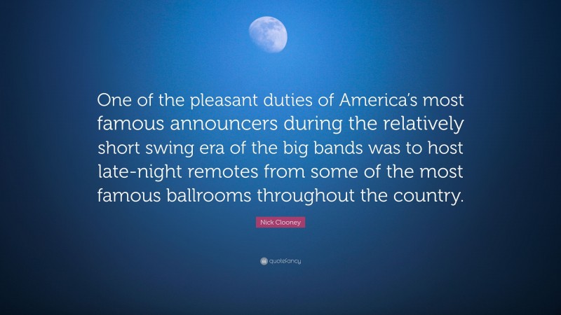 Nick Clooney Quote: “One of the pleasant duties of America’s most famous announcers during the relatively short swing era of the big bands was to host late-night remotes from some of the most famous ballrooms throughout the country.”