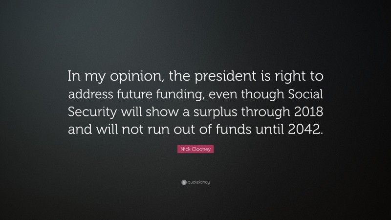 Nick Clooney Quote: “In my opinion, the president is right to address future funding, even though Social Security will show a surplus through 2018 and will not run out of funds until 2042.”
