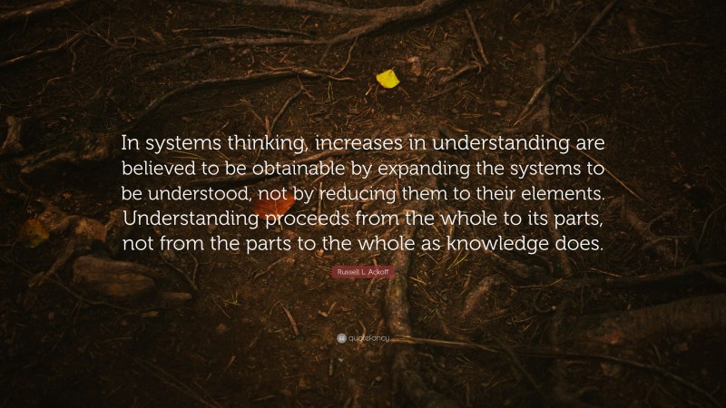 Russell L. Ackoff Quote: “In systems thinking, increases in understanding are believed to be obtainable by expanding the systems to be understood, not by reducing them to their elements. Understanding proceeds from the whole to its parts, not from the parts to the whole as knowledge does.”