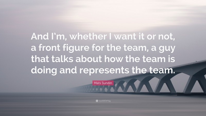 Mats Sundin Quote: “And I’m, whether I want it or not, a front figure for the team, a guy that talks about how the team is doing and represents the team.”