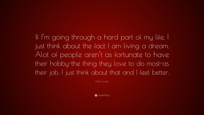 Mats Sundin Quote: “If I’m going through a hard part of my life, I just think about the fact I am living a dream. Alot of people aren’t as fortunate to have their hobby-the thing they love to do most-as their job. I just think about that and I feel better.”