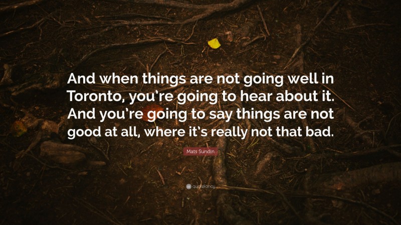 Mats Sundin Quote: “And when things are not going well in Toronto, you’re going to hear about it. And you’re going to say things are not good at all, where it’s really not that bad.”