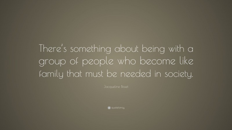 Jacqueline Bisset Quote: “There’s something about being with a group of people who become like family that must be needed in society.”