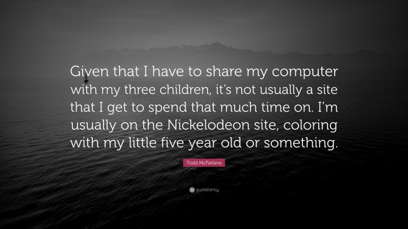 Todd McFarlane Quote: “Given that I have to share my computer with my three children, it’s not usually a site that I get to spend that much time on. I’m usually on the Nickelodeon site, coloring with my little five year old or something.”